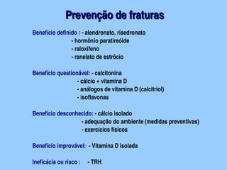  Prevenção de fraturas
    Benefício definido : ­ alendronato, risedronato
                      ­ hormônio paratireóide
                      ­ raloxifeno
                      ­ ranelato de estrôcio

    Benefício questionável: ­ calcitonina
                       ­ cálcio + vitamina D
                       ­ análogos de vitamina D (calcitriol)
                       ­ isoflavonas

    Benefício desconhecido: ­ cálcio isolado
                          ­ adequação do ambiente (medidas preventivas)                    
                          ­ exercícios físicos
                          
    Benefício improvável:  ­ Vitamina D isolada
                                        
    Ineficácia ou risco :     ­ TRH
 
