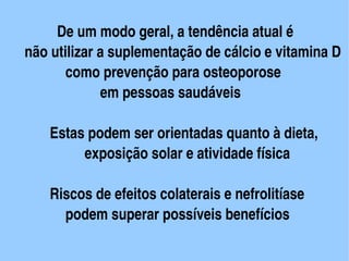    De um modo geral, a tendência atual é
      não utilizar a suplementação de cálcio e vitamina D
             como prevenção para osteoporose
                   em pessoas saudáveis

          Estas podem ser orientadas quanto à dieta,
                exposição solar e atividade física

       Riscos de efeitos colaterais e nefrolitíase 
         podem superar possíveis benefícios
                             
 