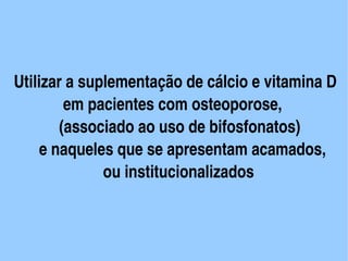    Utilizar a suplementação de cálcio e vitamina D
               em pacientes com osteoporose, 
              (associado ao uso de bifosfonatos)
         e naqueles que se apresentam acamados,      
                         ou institucionalizados


                           
 