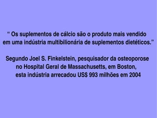     “ Os suplementos de cálcio são o produto mais vendido 
 em uma indústria multibilionária de suplementos dietéticos.”

   Segundo Joel S. Finkelstein, pesquisador da osteoporose
          no Hospital Geral de Massachusetts, em Boston,
          esta indústria arrecadou US$ 993 milhões em 2004




                                                                                                           
                                                      
 