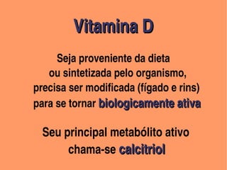 Vitamina D                  
                                                            Vitamina D      
                                                             


                                              

                   Seja proveniente da dieta
                                               

                  ou sintetizada pelo organismo,
            precisa ser modificada (fígado e rins)
            para se tornar biologicamente ativa

              Seu principal metabólito ativo
                       chama­se calcitriol
                                                                    
 
