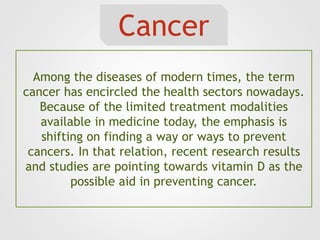 Cancer
Among the diseases of modern times, the term
cancer has encircled the health sectors nowadays.
Because of the limited treatment modalities
available in medicine today, the emphasis is
shifting on finding a way or ways to prevent
cancers. In that relation, recent research results
and studies are pointing towards vitamin D as the
possible aid in preventing cancer.
 