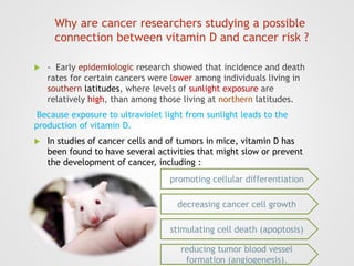 Why are cancer researchers studying a possible
connection between vitamin D and cancer risk ?
 - Early epidemiologic research showed that incidence and death
rates for certain cancers were lower among individuals living in
southern latitudes, where levels of sunlight exposure are
relatively high, than among those living at northern latitudes.
Because exposure to ultraviolet light from sunlight leads to the
production of vitamin D.
 In studies of cancer cells and of tumors in mice, vitamin D has
been found to have several activities that might slow or prevent
the development of cancer, including :
promoting cellular differentiation
decreasing cancer cell growth
stimulating cell death (apoptosis)
reducing tumor blood vessel
formation (angiogenesis).
 