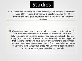  A randomized intervention study involving 1,200 women, published in
June 2007, reports that vitamin D supplementation (1,100
international units (IU)/day) resulted in a 60% reduction in cancer
incidence
Studies
 A 2008 study using data on over 4 million cancer patients from 13
different countries showed a marked difference in cancer risk
between countries classified as sunny and countries classified as less–
sunny for a number of different cancers. Research has also suggested
that cancer patients who have surgery or treatment in the summer
therefore make more endogenous vitamin D and have a better chance
of surviving their cancer than those who undergo treatment in the
winter when they are exposed to less sunlight
 
