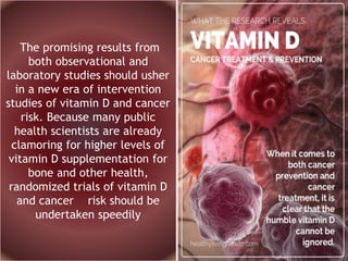 The promising results from
both observational and
laboratory studies should usher
in a new era of intervention
studies of vitamin D and cancer
risk. Because many public
health scientists are already
clamoring for higher levels of
vitamin D supplementation for
bone and other health,
randomized trials of vitamin D
and cancer risk should be
undertaken speedily
 