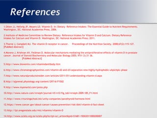 References
1.
1.Otten JJ, Hellwig JP, Meyers LD. Vitamin D. In: Dietary Reference Intakes: The Essential Guide to Nutrient Requirements.
Washington, DC: National Academies Press, 2006.
2.Institute of Medicine Committee to Review Dietary Reference Intakes for Vitamin D and Calcium. Dietary Reference
Intakes for Calcium and Vitamin D. Washington, DC: National Academies Press; 2011.
3.Thorne J, Campbell MJ. The vitamin D receptor in cancer. Proceedings of the Nutrition Society. 2008;67(2):115-127.
[PubMed Abstract]
4.Moreno J, Krishnan AV, Feldman D. Molecular mechanisms mediating the antiproliferative effects of vitamin D in prostate
cancer. Journal of Steroid Biochemistry and Molecular Biology 2005; 97(1–2):31–36.
[PubMed Abstract]
5.http://www.bioventix.com/vitamindantibody.htm
6.http://www.chromatographyonline.com/vitamin-d2-and-d3-separation-new-highly-hydrophobic-uhplchplc-phase
7.http://www.naturalproductsinsider.com/articles/2011/01/understanding-vitamin-d.aspx
8.http://ajprenal.physiology.org/content/297/6/F1502
9.http://www.mysmartd.com/press.php
10.http://www.nature.com/nrneph/journal/v5/n12/fig_tab/nrneph.2009.185_F1.html
11.http://www.rrnursingschool.biz/unity-companies/parathyroid-hormone.html
12.https://www.cancer.gov/about-cancer/causes-prevention/risk/diet/vitamin-d-fact-sheet
13.http://lpi.oregonstate.edu/mic/vitamins/vitamin-D
14.http://www.scielo.org.za/scielo.php?script=sci_arttext&pid=S1681-150X2011000200007
 