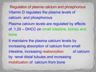 Vitamin D regulates the plasma levels of
calcium and phosphorous
Plasma calcium levels are regulated by effects
of 1,25 – DHCC on small intestine, kidney and
bone
It maintains the plasma calcium levels by
increasing absorption of calcium from small
intestine, increasing reabsorption of calcium
by renal distal tubules and increasing
mobilization of calcium from bone
 