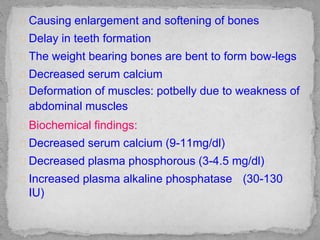 Causing enlargement and softening of bones
Delay in teeth formation
The weight bearing bones are bent to form bow-legs
Decreased serum calcium
Deformation of muscles: potbelly due to weakness of
abdominal muscles
Biochemical findings:
Decreased serum calcium (9-11mg/dl)
Decreased plasma phosphorous (3-4.5 mg/dl)
Increased plasma alkaline phosphatase (30-130
IU)
 