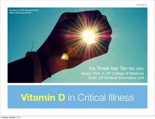 Iris Thiele Isip Tan MD, MSc 
Assoc. Prof. 4, UP College of Medicine 
Chief, UP Medical Informatics Unit 
Sunlight by Rishi Bandopadhay 
https://flic.kr/p/7wrAGT 
Vitamin D in Critical Illness 
7 Oct 2014 
Tuesday, October 7, 14 
 