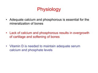 Physiology
• Adequate calcium and phosphorous is essential for the
mineralization of bones
• Lack of calcium and phosphorous results in overgrowth
of cartilage and softening of bones
• Vitamin D is needed to maintain adequate serum
calcium and phosphate levels
 