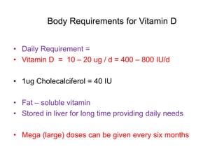 Body Requirements for Vitamin D
• Daily Requirement =
• Vitamin D = 10 – 20 ug / d = 400 – 800 IU/d
• 1ug Cholecalciferol = 40 IU
• Fat – soluble vitamin
• Stored in liver for long time providing daily needs
• Mega (large) doses can be given every six months
 