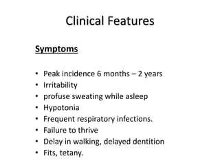 Clinical Features
Symptoms
• Peak incidence 6 months – 2 years
• Irritability
• profuse sweating while asleep
• Hypotonia
• Frequent respiratory infections.
• Failure to thrive
• Delay in walking, delayed dentition
• Fits, tetany.
 