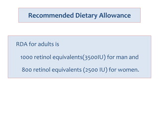 Recommended Dietary Allowance
RDA for adults is
1000 retinol equivalents(3500IU) for man and
800 retinol equivalents (2500 IU) for women.
 