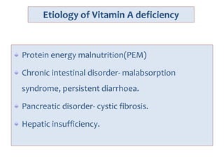 Etiology of Vitamin A deficiency
Protein energy malnutrition(PEM)
Chronic intestinal disorder- malabsorption
syndrome, persistent diarrhoea.
Pancreatic disorder- cystic fibrosis.
Hepatic insufficiency.
 