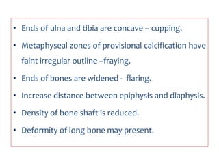• Ends of ulna and tibia are concave – cupping.
• Metaphyseal zones of provisional calcification have
faint irregular outline –fraying.
• Ends of bones are widened - flaring.
• Increase distance between epiphysis and diaphysis.
• Density of bone shaft is reduced.
• Deformity of long bone may present.
 