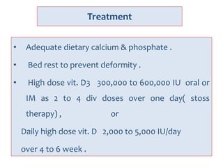 Treatment
• Adequate dietary calcium & phosphate .
• Bed rest to prevent deformity .
• High dose vit. D3 300,000 to 600,000 IU oral or
IM as 2 to 4 div doses over one day( stoss
therapy) , or
Daily high dose vit. D 2,000 to 5,000 IU/day
over 4 to 6 week .
 