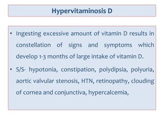 Hypervitaminosis D
• Ingesting excessive amount of vitamin D results in
constellation of signs and symptoms which
develop 1-3 months of large intake of vitamin D.
• S/S- hypotonia, constipation, polydipsia, polyuria,
aortic valvular stenosis, HTN, retinopathy, clouding
of cornea and conjunctiva, hypercalcemia,
 