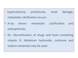 hypercalciuria, proteinuria, renal damage,
metastatic calcification occurs.
• X-ray shows- metastatic calcification and
osteopetrosis.
• Rx- discontinution of drugs and food containing
vitamin D. Aliminium hydroxide, cortisone and
sodium versenate may be used.
 