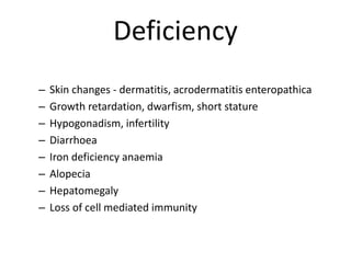 Deficiency
– Skin changes - dermatitis, acrodermatitis enteropathica
– Growth retardation, dwarfism, short stature
– Hypogonadism, infertility
– Diarrhoea
– Iron deficiency anaemia
– Alopecia
– Hepatomegaly
– Loss of cell mediated immunity
 