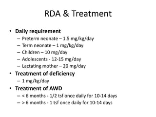 RDA & Treatment
• Daily requirement
– Preterm neonate – 1.5 mg/kg/day
– Term neonate – 1 mg/kg/day
– Children – 10 mg/day
– Adolescents - 12-15 mg/day
– Lactating mother – 20 mg/day
• Treatment of deficiency
– 1 mg/kg/day
• Treatment of AWD
– < 6 months - 1/2 tsf once daily for 10-14 days
– > 6 months - 1 tsf once daily for 10-14 days
 