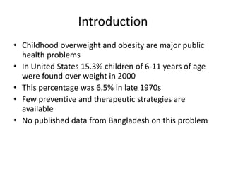 Introduction
• Childhood overweight and obesity are major public
health problems
• In United States 15.3% children of 6-11 years of age
were found over weight in 2000
• This percentage was 6.5% in late 1970s
• Few preventive and therapeutic strategies are
available
• No published data from Bangladesh on this problem
 