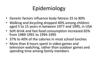 Epidemiology
• Genetic factors influence body fatness 25 to 80%
• Walking and bicycling dropped 40% among children
aged 5 to 15 years in between 1977 and 1995, in USA
• Soft drink and fast food consumption increased 65%
from 1989-1991 to 1994-1995
• 37% to 40% of the calories in most school lunches
• More than 6 hours spent in video games and
television watching, rather than outdoor games and
spending time among family members
 