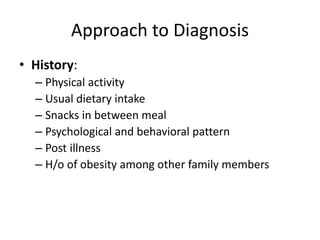 Approach to Diagnosis
• History:
– Physical activity
– Usual dietary intake
– Snacks in between meal
– Psychological and behavioral pattern
– Post illness
– H/o of obesity among other family members
 