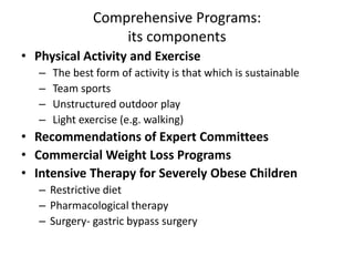 Comprehensive Programs:
its components
• Physical Activity and Exercise
– The best form of activity is that which is sustainable
– Team sports
– Unstructured outdoor play
– Light exercise (e.g. walking)
• Recommendations of Expert Committees
• Commercial Weight Loss Programs
• Intensive Therapy for Severely Obese Children
– Restrictive diet
– Pharmacological therapy
– Surgery- gastric bypass surgery
 