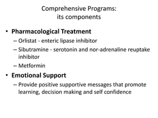 Comprehensive Programs:
its components
• Pharmacological Treatment
– Orlistat - enteric lipase inhibitor
– Sibutramine - serotonin and nor-adrenaline reuptake
inhibitor
– Metformin
• Emotional Support
– Provide positive supportive messages that promote
learning, decision making and self confidence
 