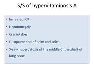 S/S of hypervitaminosis A
• Increased ICP
• Hepatomegaly
• Craniotabes
• Desquamation of palm and soles.
• X-ray- hyperostosis of the middle of the shaft of
long bone.
 