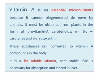 Vitamin A is an essential micronutrients
because it cannot biogenerated de novo by
animals. It must be obtained from plants in the
form of provitamin-A carotenoids: α-, β-, γ-
carotenes and β-cryptoxanthin.
These substances can converted to vitamin A
compounds in the body.
It is a fat soluble vitamin, heat stable. Bile is
necessary for absorption and stored in liver.
 