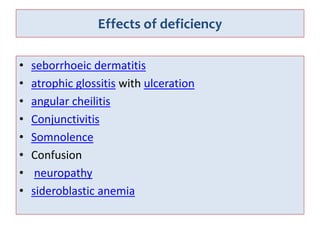 Effects of deficiency
• seborrhoeic dermatitis
• atrophic glossitis with ulceration
• angular cheilitis
• Conjunctivitis
• Somnolence
• Confusion
• neuropathy
• sideroblastic anemia
 