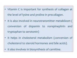 • Vitamin C is important for synthesis of collagen at
the level of lysine and proline in precollagen.
• It is also involved in neurotransmitter metabilosm (
conversion of dopamin to norepinephrin and
tryptophan to serotonin)
• It helps in cholesterol metabolism (conversion of
cholesterol to steroid hormones and bile acids).
• It also involves in biosynthesis of carnitine.
 
