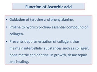 Function of Ascorbic acid
• Oxidation of tyrosine and phenylalanine.
• Proline to hydroxyproline- essential compound of
collagen.
• Prevents depolymerization of collagen, thus
maintain intercellular substances such as collagen,
bone matrix and dentine, in growth, tissue repair
and healing.
 