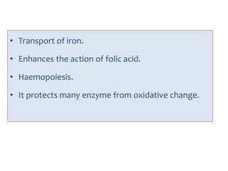 • Transport of iron.
• Enhances the action of folic acid.
• Haemopoiesis.
• It protects many enzyme from oxidative change.
 