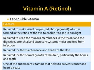  Fat-soluble vitamin
Functions
Required to make visual purple (red photopigment) which is
formed in the retina of the eye to enable it to see in dim light
Required to keep the mucous membranes in the throat and the
digestive, bronchial and excretory systems moist and free from
infection
Required for the maintenance and health of the skin
Required for the normal growth of children, particularly the bones
and teeth
One of the antioxidant vitamins that helps to prevent cancer and
heart disease
 