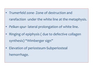 • Trumerfeld zone- Zone of destruction and
rarefaction under the white line at the metaphysis.
• Pelkan spur- lateral prolongation of white line.
• Ringing of epiphysis ( due to defective collagen
synthesis) “Wimberger sign”
• Elevation of periosteum-Subperiosteal
hemorrhage.
 