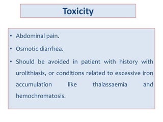 Toxicity
• Abdominal pain.
• Osmotic diarrhea.
• Should be avoided in patient with history with
urolithiasis, or conditions related to excessive iron
accumulation like thalassaemia and
hemochromatosis.
 