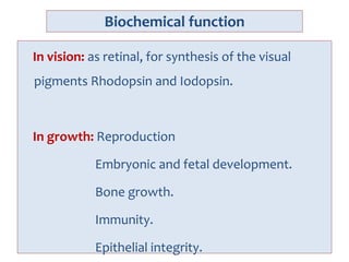 Biochemical function
In vision: as retinal, for synthesis of the visual
pigments Rhodopsin and Iodopsin.
In growth: Reproduction
Embryonic and fetal development.
Bone growth.
Immunity.
Epithelial integrity.
 
