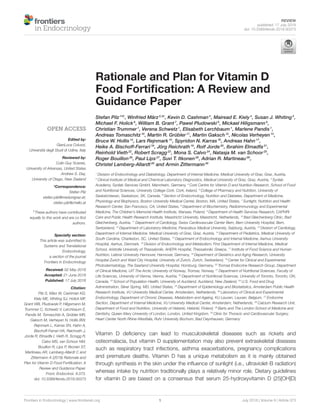 REVIEW
published: 17 July 2018
doi: 10.3389/fendo.2018.00373
Frontiers in Endocrinology | www.frontiersin.org 1 July 2018 | Volume 9 | Article 373
Edited by:
GianLuca Colussi,
Università degli Studi di Udine, Italy
Reviewed by:
Colin Guy Scanes,
University of Arkansas, United States
Andrew S. Day,
University of Otago, New Zealand
*Correspondence:
Stefan Pilz
stefan.pilz@medunigraz.at;
stefan.pilz@chello.at
†These authors have contributed
equally to this work and are co first
authors.
Specialty section:
This article was submitted to
Systems and Translational
Endocrinology,
a section of the journal
Frontiers in Endocrinology
Received: 02 May 2018
Accepted: 21 June 2018
Published: 17 July 2018
Citation:
Pilz S, März W, Cashman KD,
Kiely ME, Whiting SJ, Holick MF,
Grant WB, Pludowski P, Hiligsmann M,
Trummer C, Schwetz V, Lerchbaum E,
Pandis M, Tomaschitz A, Grübler MR,
Gaksch M, Verheyen N, Hollis BW,
Rejnmark L, Karras SN, Hahn A,
Bischoff-Ferrari HA, Reichrath J,
Jorde R, Elmadfa I, Vieth R, Scragg R,
Calvo MS, van Schoor NM,
Bouillon R, Lips P, Itkonen ST,
Martineau AR, Lamberg-Allardt C and
Zittermann A (2018) Rationale and
Plan for Vitamin D Food Fortification: A
Review and Guidance Paper.
Front. Endocrinol. 9:373.
doi: 10.3389/fendo.2018.00373
Rationale and Plan for Vitamin D
Food Fortification: A Review and
Guidance Paper
Stefan Pilz1
*†
, Winfried März2,3†
, Kevin D. Cashman4
, Mairead E. Kiely4
, Susan J. Whiting5
,
Michael F. Holick6
, William B. Grant7
, Pawel Pludowski8
, Mickael Hiligsmann9
,
Christian Trummer1
, Verena Schwetz1
, Elisabeth Lerchbaum1
, Marlene Pandis1
,
Andreas Tomaschitz10
, Martin R. Grübler11
, Martin Gaksch12
, Nicolas Verheyen13
,
Bruce W. Hollis14
, Lars Rejnmark15
, Spyridon N. Karras16
, Andreas Hahn17
,
Heike A. Bischoff-Ferrari18
, Jörg Reichrath19
, Rolf Jorde20
, Ibrahim Elmadfa21
,
Reinhold Vieth22
, Robert Scragg23
, Mona S. Calvo24
, Natasja M. van Schoor25
,
Roger Bouillon26
, Paul Lips27
, Suvi T. Itkonen28
, Adrian R. Martineau29
,
Christel Lamberg-Allardt28
and Armin Zittermann30
1
Division of Endocrinology and Diabetology, Department of Internal Medicine, Medical University of Graz, Graz, Austria,
2
Clinical Institute of Medical and Chemical Laboratory Diagnostics, Medical University of Graz, Graz, Austria, 3
Synlab
Academy, Synlab Services GmbH, Mannheim, Germany, 4
Cork Centre for Vitamin D and Nutrition Research, School of Food
and Nutritional Sciences, University College Cork, Cork, Ireland, 5
College of Pharmacy and Nutrition, University of
Saskatchewan, Saskatoon, SK, Canada, 6
Section of Endocrinology, Nutrition and Diabetes, Department of Medicine,
Physiology and Biophysics, Boston University Medical Center, Boston, MA, United States, 7
Sunlight, Nutrition and Health
Research Center, San Francisco, CA, United States, 8
Department of Biochemistry, Radioimmunology and Experimental
Medicine, The Children’s Memorial Health Institute, Warsaw, Poland, 9
Department of Health Services Research, CAPHRI
Care and Public Health Research Institute, Maastricht University, Maastricht, Netherlands, 10
Bad Gleichenberg Clinic, Bad
Gleichenberg, Austria, 11
Department of Cardiology, Swiss Cardiovascular Center Bern, Bern University Hospital, Bern,
Switzerland, 12
Department of Laboratory Medicine, Paracelsus Medical University, Salzburg, Austria, 13
Division of Cardiology,
Department of Internal Medicine, Medical University of Graz, Graz, Austria, 14
Department of Pediatrics, Medical University of
South Carolina, Charleston, SC, United States, 15
Department of Endocrinology and Internal Medicine, Aarhus University
Hospital, Aarhus, Denmark, 16
Division of Endocrinology and Metabolism, First Department of Internal Medicine, Medical
School, Aristotle University of Thessaloniki, AHEPA Hospital, Thessaloniki, Greece, 17
Institute of Food Science and Human
Nutrition, Leibniz University Hannover, Hannover, Germany, 18
Department of Geriatrics and Aging Research, University
Hospital Zurich and Waid City Hospital, University of Zurich, Zurich, Switzerland, 19
Center for Clinical and Experimental
Photodermatology, The Saarland University Hospital, Homburg, Germany, 20
Tromsø Endocrine Research Group, Department
of Clinical Medicine, UiT The Arctic University of Norway, Tromsø, Norway, 21
Department of Nutritional Sciences, Faculty of
Life Sciences, University of Vienna, Vienna, Austria, 22
Department of Nutritional Sciences, University of Toronto, Toronto, ON,
Canada, 23
School of Population Health, University of Auckland, Auckland, New Zealand, 24
U.S. Food and Drug
Administration, Silver Spring, MD, United States, 25
Department of Epidemiology and Biostatistics, Amsterdam Public Health
Research Institute, VU University Medical Center, Amsterdam, Netherlands, 26
Laboratory of Clinical and Experimental
Endocrinology, Department of Chronic Diseases, Metabolism and Ageing, KU Leuven, Leuven, Belgium, 27
Endocrine
Section, Department of Internal Medicine, VU University Medical Center, Amsterdam, Netherlands, 28
Calcium Research Unit,
Department of Food and Nutrition, University of Helsinki, Helsinki, Finland, 29
Barts and The London School of Medicine and
Dentistry, Queen Mary University of London, London, United Kingdom, 30
Clinic for Thoracic and Cardiovascular Surgery,
Heart Center North Rhine-Westfalia, Ruhr University Bochum, Bad Oeynhausen, Germany
Vitamin D deficiency can lead to musculoskeletal diseases such as rickets and
osteomalacia, but vitamin D supplementation may also prevent extraskeletal diseases
such as respiratory tract infections, asthma exacerbations, pregnancy complications
and premature deaths. Vitamin D has a unique metabolism as it is mainly obtained
through synthesis in the skin under the influence of sunlight (i.e., ultraviolet-B radiation)
whereas intake by nutrition traditionally plays a relatively minor role. Dietary guidelines
for vitamin D are based on a consensus that serum 25-hydroxyvitamin D (25[OH]D)
 