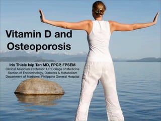 Vitamin D and
Osteoporosis
Iris Thiele Isip Tan MD, FPCP, FPSEM
Clinical Associate Professor, UP College of Medicine
Section of Endocrinology, Diabetes & Metabolism
Department of Medicine, Philippine General Hospital
 