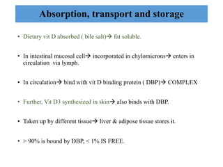 • Dietary vit D absorbed ( bile salt)à fat soluble.
• In intestinal mucosal cellà incorporated in chylomicronsà enters in
circulation via lymph.
• In circulationà bind with vit D binding protein ( DBP)à COMPLEX
• Further, Vit D3 synthesized in skinà also binds with DBP.
• Taken up by different tissueà liver & adipose tissue stores it.
• > 90% is bound by DBP, < 1% IS FREE.
Absorption, transport and storage
 
