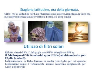 Stagione,latitudine, ora della giornata.
Oltre i 35° di latitudine nord, un riferimento può essere Lampedusa ,la Vit.D che
può essere sintetizzata da Novembre a Febbraio è poca o nulla
Utilizzo di filtri solari
Ridotta sintesi di Vit. D del 92,5% con SPF 8; del99% con SPF 15.
Il fabbisogno di Vit.D varia dai 1500 UI/die( adulti sani) ai 2.300
UI/die (anziani).
L’alimentazione in Italia fornisce in media 300UI/die per cui quando
l’esposizione solare è virtualmente assente occorrono supplementi per
1.200-2000UI/die
 