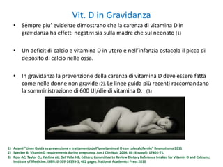 Vit. D in Gravidanza
• Sempre piu’ evidenze dimostrano che la carenza di vitamina D in
gravidanza ha effetti negativi sia sulla madre che sul neonato (1)
• Un deficit di calcio e vitamina D in utero e nell’infanzia ostacola il picco di
deposito di calcio nelle ossa.
• In gravidanza la prevenzione della carenza di vitamina D deve essere fatta
come nelle donne non gravide (2). Le linee guida più recenti raccomandano
la somministrazione di 600 UI/die di vitamina D. (3)
1) Adami “Linee Guida su prevenzione e trattamento dell’ipovitaminosi D con colecalciferolo” Reumatismo 2011
2) Specker B. Vitamin D requirements during pregnancy. Am J Clin Nutr 2004; 80 (6 suppl): 1740S-7S.
3) Ross AC, Taylor CL, Yaktine AL, Del Valle HB, Editors; Committee to Review Dietary Reference Intakes for Vitamin D and Calcium;
Institute of Medicine. ISBN: 0-309-16395-1, 482 pages. National Academics Press 2010
 