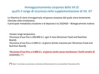 Immagazzinamento corporeo della Vit.D:
qual’è il range di sicurezza nella supplementazione di Vit. D?
La Vitamina D viene immagazinata nel grasso corporeo dal quale viene lentamente
rilasciata nella circolazione;
Il principale metabolita circolante e di deposito è la 25(OH)D – Biologicamente inattivo
•Ampio range terapeutico
•Sicurezza d’uso fino a 100.000 U.I. ogni 4 mesi (American Food and Nutrition
Board);
•Sicurezza d’uso fino a 2.000 U.I. al giorno (limite massimo per l’American Food and
Nutrition Board);
•Sicurezza d’uso fino a 2.000 U.I. al giorno anche senza monitorare i livelli ematici di
(25(OH)D); (*)
(*) Adami “Linee Guida su prevenzione e trattamento dell’ipovitaminosi D con colecalciferolo” Reumatismo 2011
 