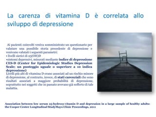 Association between low serum 25-hydroxy-vitamin D and depression in a large sample of healthy adults:
the Cooper Center Longitudinal StudyMayo Clinic Proceedings, 2011
La carenza di vitamina D è correlata allo
sviluppo di depressione
Livelli più alti di vitamina D erano associati ad un rischio minore
di depressione, al contrario, invece, di stati carenziali che sono
risultati associati a maggiore probabilità di depressione,
soprattutto nei soggetti che in passato avevano già sofferto di tale
malattia.
Ai pazienti coinvolti veniva somministrato un questionario per
valutare una possibile storia precedente di depressione e
venivano valutati i seguenti parametri:
• livelli sierici di 25(OH)D
•sintomi depressivi, misurati mediante indice di depressione
CES-D (Center for Epidemiologic Studies Depression
Scale; un punteggio uguale o superiore a 10 indica
depressione)
 