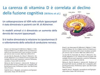 Un sottoespressione di VDR nelle cellule ippocampali
è stata dimostrata in pazienti con M. di Alzheimer.
In modelli animali si è dimostrata un aumento della
densità dei neuroni ippocampali.
Si è inoltre dimostrata la relazione tra ipovitaminosi D
e rallentamento della velocità di conduzione nervosa.
La carenza di vitamina D è correlata al declino
della fuzione cognitiva (Wilkins et al.)
 