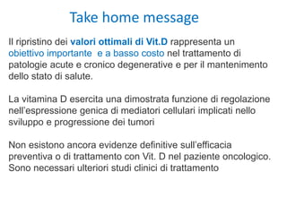 Il ripristino dei valori ottimali di Vit.D rappresenta un
obiettivo importante e a basso costo nel trattamento di
patologie acute e cronico degenerative e per il mantenimento
dello stato di salute.
La vitamina D esercita una dimostrata funzione di regolazione
nell’espressione genica di mediatori cellulari implicati nello
sviluppo e progressione dei tumori
Non esistono ancora evidenze definitive sull’efficacia
preventiva o di trattamento con Vit. D nel paziente oncologico.
Sono necessari ulteriori studi clinici di trattamento
Take home message
 