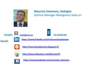 Contatti: msal37@gmail.com +39 3663461468
Social:
https://www.linkedin.com/in/mauriziosalamone
http://mauriziosalamone.blogspot.it/
http://www.slideshare.net/Maurizio37
https://www.facebook.com/maurizio.salamone
Maurizio Salamone, biologist
Science Manager Metagenics Italia srl.
 