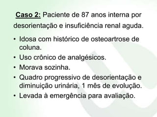 Caso 2: Paciente de 87 anos interna por
desorientação e insuficiência renal aguda.
• Idosa com histórico de osteoartrose de
  coluna.
• Uso crônico de analgésicos.
• Morava sozinha.
• Quadro progressivo de desorientação e
  diminuição urinária, 1 mês de evolução.
• Levada à emergência para avaliação.
 